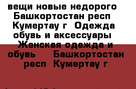 вещи новые недорого - Башкортостан респ., Кумертау г. Одежда, обувь и аксессуары » Женская одежда и обувь   . Башкортостан респ.,Кумертау г.